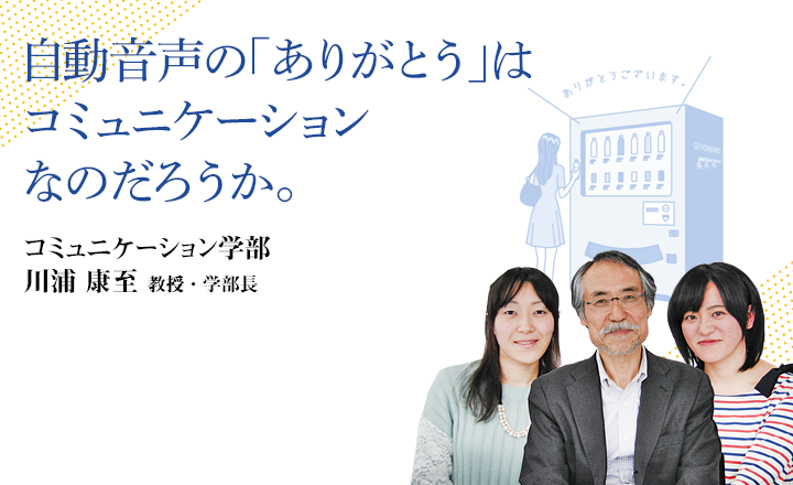 自動音声の「ありがとう」はコミュニケーションなのだろうか。 コミュニケーション学部 川浦 康至 教授・学部長