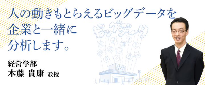 人の動きもとらえるビッグデータを企業と一緒に分析します。 経営学部 本藤 貴康 教授