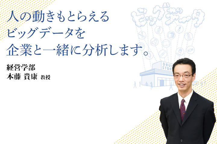 人の動きもとらえるビッグデータを企業と一緒に分析します。 経営学部 本藤 貴康 教授