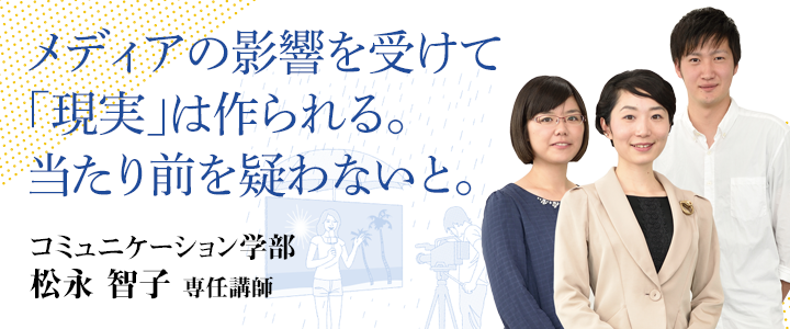 メディアの影響を受けて「現実」は作られる。当たり前を疑わないと。 コミュニケーション学部 松永 智子 専任講師