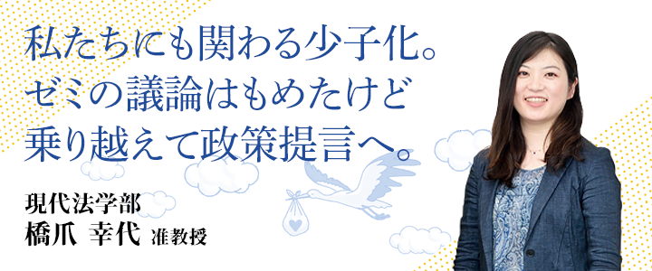 私たちにも関わる少子化。ゼミの議論はもめたけど乗り越えて政策提言へ。 現代法学部 橋爪 幸代 准教授