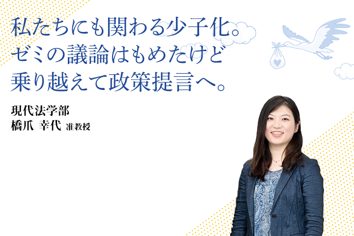 私たちにも関わる少子化。ゼミの議論はもめたけど乗り越えて政策提言へ。 現代法学部 橋爪 幸代 准教授