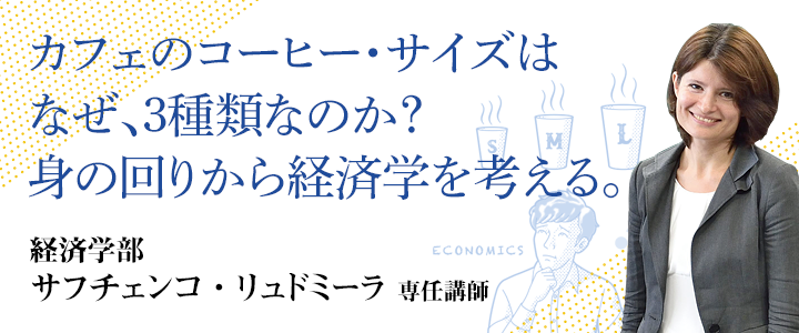 カフェのコーヒー・サイズはなぜ、3種類なのか？身の回りから経済学を考える。 経済学部 サフチェンコ・リュドミーラ 専任講師