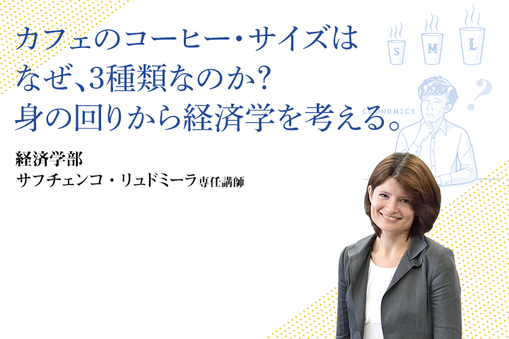 カフェのコーヒー・サイズはなぜ、3種類なのか？身の回りから経済学を考える。 経済学部 サフチェンコ・リュドミーラ 専任講師