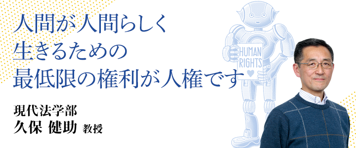 人間が人間らしく生きるための最低限の権利が人権です 現代法学部 久保健助　教授