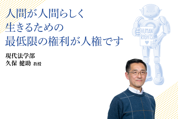 人間が人間らしく生きるための最低限の権利が人権です 現代法学部 久保健助　教授