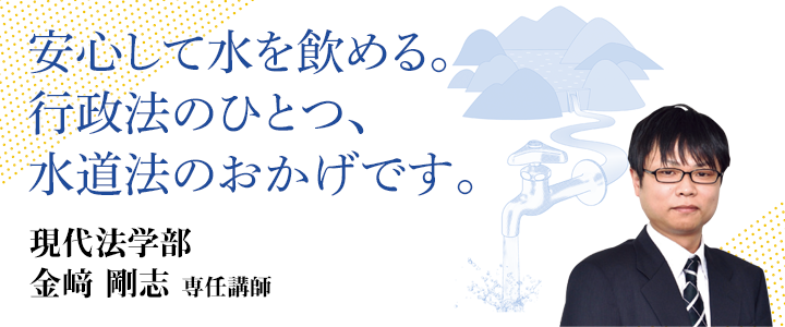 安心して水を飲める。行政法のひとつ、水道法のおかげす。現代法学部 金﨑 剛志 専任講師