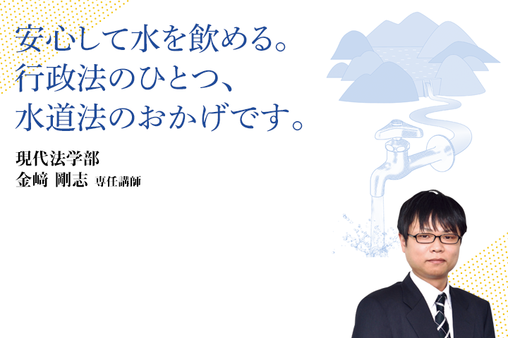 安心して水を飲める。行政法のひとつ、水道法のおかげす。現代法学部 金﨑 剛志 専任講師