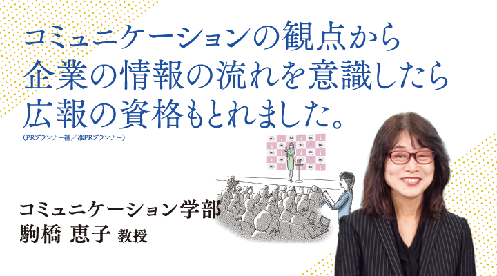 コミュニケーションの観点から企業の情報の流れを意識したら、広報の資格も取れました。コミュニケーション学部 駒橋 恵子 教授