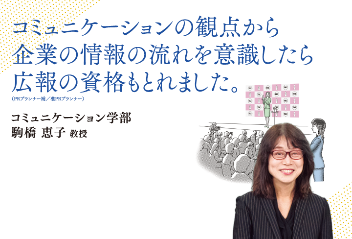 コミュニケーションの観点から企業の情報の流れを意識したら、広報の資格も取れました。コミュニケーション学部 駒橋 恵子 教授