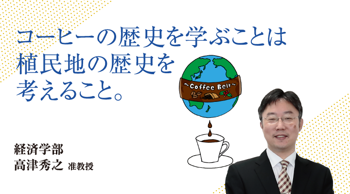 コーヒーの歴史を学ぶことは植民地の歴史を考えること。経済学部 高津 秀之 准教授