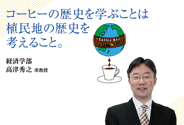 コーヒーの歴史を学ぶことは植民地の歴史を考えること。経済学部 高津 秀之 准教授