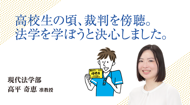 高校生の頃、裁判を傍聴。法学を学ぼうと決心しました。現代法学部 高平 奇恵 准教授