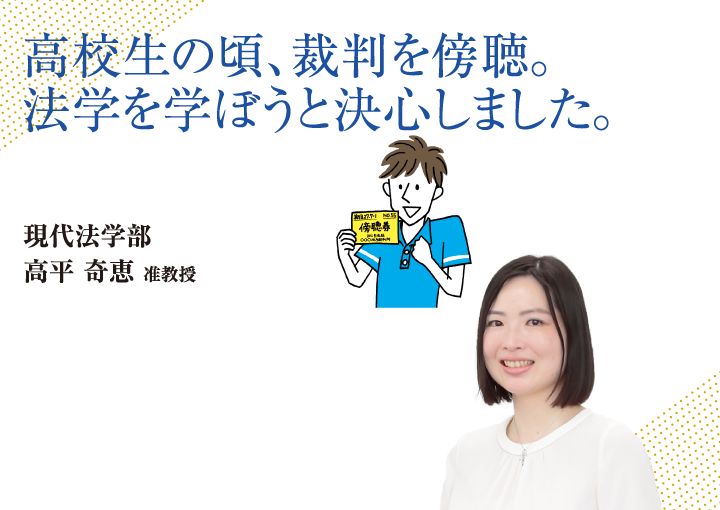 高校生の頃、裁判を傍聴。法学を学ぼうと決心しました。現代法学部 高平 奇恵 准教授