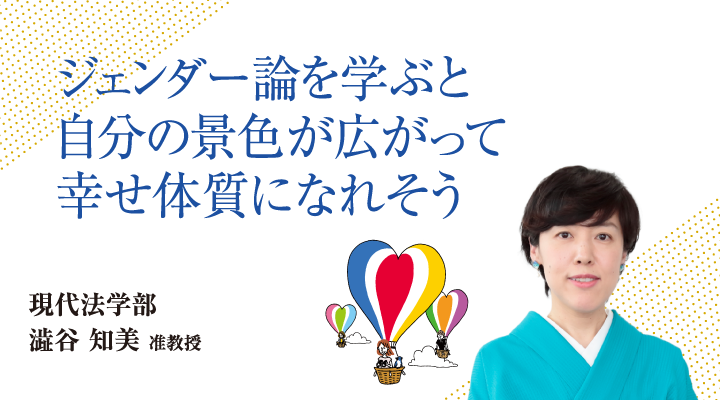 ジェンダー論を学ぶと自分の景色が広がって幸せ体質になれそう 現代法学部 澁谷 知美 准教授