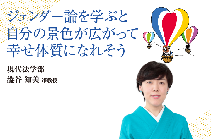 ジェンダー論を学ぶと自分の景色が広がって幸せ体質になれそう 現代法学部 澁谷 知美 准教授