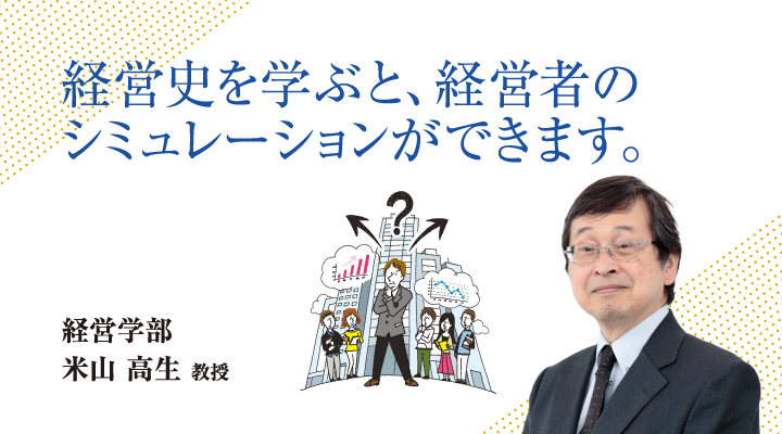 経営史を学ぶと、経営者のシミュレーションができます。経営学部 米山 高生 教授