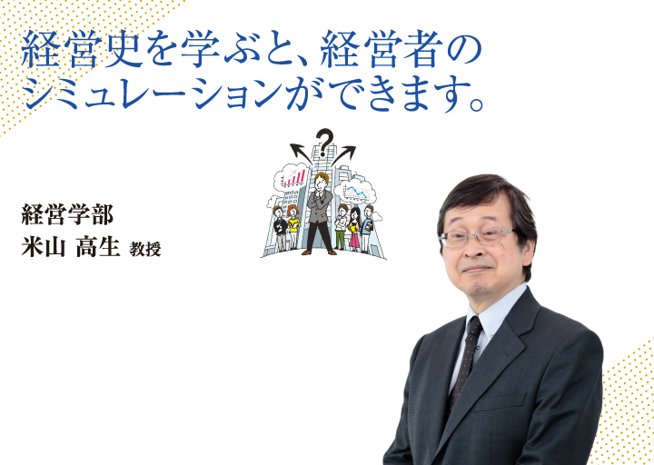 経営史を学ぶと、経営者のシミュレーションができます。経営学部 米山 高生 教授